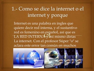 Internet es una palabra en ingles que
quiere decir red interna, y el sustantivo
red es femenino en español, así que es
LA RED INTERNA y así mismo dirías
La internet. Con el profesor Súper "o" se
aclara este error tan común en muchos
personajes
 