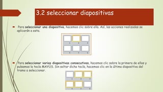 3.2 seleccionar diapositivas
 Para seleccionar una diapositiva, hacemos clic sobre ella. Así, las acciones realizadas se
aplicarán a esta.
 Para seleccionar varias diapositivas consecutivas, hacemos clic sobre la primera de ellas y
pulsamos la tecla MAYÚS. Sin soltar dicha tecla, hacemos clic en la última diapositiva del
tramo a seleccionar.
 