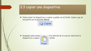 3.3 copiar una diapositiva
 Seleccionar la diapositiva a copiar y pulsar en el botón .Copiar que se
encuentra en la pestaña Inicio.
 Después seleccionar la diapositiva detrás de la cual se insertará la
diapositiva a copiar y pulsar el botón
 