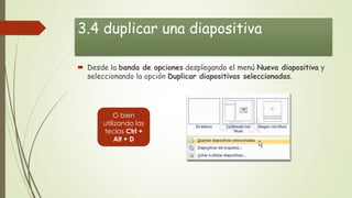 3.4 duplicar una diapositiva
 Desde la banda de opciones desplegando el menú Nueva diapositiva y
seleccionando la opción Duplicar diapositivas seleccionadas.
O bien
utilizando las
teclas Ctrl +
Alt + D
 