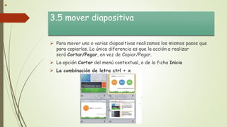 3.5 mover diapositiva
 Para mover una o varias diapositivas realizamos los mismos pasos que
para copiarlas. La única diferencia es que la acción a realizar
será Cortar/Pegar, en vez de Copiar/Pegar.
 La opción Cortar del menú contextual, o de la ficha Inicio
 La combinación de letra ctrl + x
 