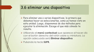 3.6 eliminar una diapositiva
 Para eliminar una o varias diapositivas, lo primero que
debemos hacer es seleccionarlas, como ya hemos visto en
esta unidad. Luego, disponemos de dos métodos para
ejecutar la eliminación. Escoge el que más cómodo te
resulte.
 Utilizando el menú contextual que aparece al hacer clic
con el botón derecho del ratón sobre su miniatura. La
opción adecuada será Eliminar diapositiva
 Pulsando la tecla SUPR.
 