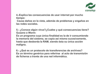 4.-Explica las consecuencias de usar internet por mucho
tiempo:
Causa daños en la vista, además de problemas y engaños en
las redes sociales.
5.- ¿Conoce algún virus?¿Cuales y qué consecuencias tiene?
Gusano o Worm:
Es un programa cuya única finalidad es la de ir consumiendo
la memoria del sistema, se copia así mismo sucesivamente,
hasta que desborda la RAM, siendo ésta su única acción
maligna.
6.- ¿Qué es un protocolo de transferencias de archivos?
Es un término genérico para referirse al acto de transmisión
de ficheros a través de una red informática.

 