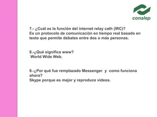 7.- ¿Cuál es la función del internet relay cath (IRC)?
Es un protocolo de comunicación en tiempo real basado en
texto que permite debates entre dos o más personas.

8.-¿Qué significa www?
World Wide Web.

9.-¿Por qué fue remplazado Messenger y como funciona
ahora?
Skype porque es mejor y reproduce videos.

 