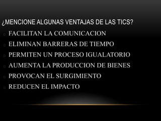 ¿MENCIONE ALGUNAS VENTAJAS DE LAS TICS?
FACILITAN LA COMUNICACION
ELIMINAN BARRERAS DE TIEMPO
PERMITEN UN PROCESO IGUALATORIO
AUMENTA LA PRODUCCION DE BIENES
PROVOCAN EL SURGIMIENTO
REDUCEN EL IMPACTO
 