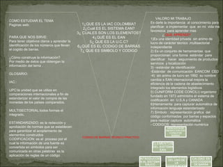 COMO ESTUDIAR EL TEMA
Paginas web:
PARA QUE NOS SIRVE:
Para tener objetivos claros y aprender la
identificación de los números que llevan
el cogido de barras.
¿Cómo construye la información?
Por medio de datos que obtengan la
información del tema .
GLOSARIO:
IAC::
UPC:la unidad que se utiliza en
comparaciones internacionales a fin de
estandarizar el valor de compra de las
monedas de los países comparados.
MULTISECTORIAL:todos formas el
integrado,
ESTANDARIZADO: es la redacción y
aprobación de normas que se establecen
para garantizar el acoplamiento de
elementos construidos
CODIFICACION: es el proceso por el
cual la información de una fuente es
convertida en símbolos para ser
comunicada en otras palabras es la
aplicación de reglas de un código
1¿QUE ES LA IAC COLOMBIA?
2¿Cuál ES EL SISTEMA EAN?
3¿ CUALES SON LOS ELEMENTOS?
4¿QUÉ ES EL EAN
5¿ QUE ES LA U.C.C?
6¿QUÉ ES EL CODIGO DE BARRAS
7¿ QUE ES SIMBOLO Y CODIGO
VALORO MI TRABAJO
Es darle la importancia al conocimiento para
planificar e implementar que en mi vida me
favorezca para aprender mas
¿ QUE APRENDÍ?
1)Es una identidad privada sin animo de
lucro de carácter técnico ,multisectorial
independiente
2) Es un conjunto de herramientas que
proporcionan una forma estándar para
identificar hacer seguimiento de productos
servicios y localización
3) –estándar de identificación
-Estándar de comunicación EANCOM CED
-4) sin animo de lucro en 1992 su nombre
cambia a EAN internacional mejora la
eficiencia de la cadena de abastecimiento
integrado los elementos logísticos
5) CUNIFORM CODE CONCILI) organismo
fundado en 1973 administra el sistema de
codificación en U.S.A y CANADA
6)Herramienta para capturar automática de
información lenguaje estandarizado
7) Símbolo : representación grafica del
código conformadas por barras y espacios
para realizar captura automática
- CODIGOS: representación numérica
CODIGO DE BARRAS TEORICO PRACTICO
 