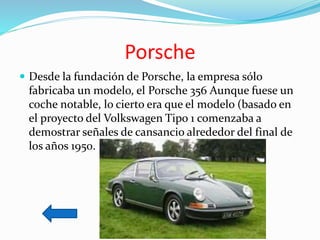 Porsche
 Desde la fundación de Porsche, la empresa sólo
fabricaba un modelo, el Porsche 356 Aunque fuese un
coche notable, lo cierto era que el modelo (basado en
el proyecto del Volkswagen Tipo 1 comenzaba a
demostrar señales de cansancio alrededor del final de
los años 1950.
 