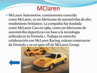 MClaren
 McLaren Automotive, comúnmente conocida
como McLaren, es un fabricante de automóviles de alto
rendimiento británico. La compañía fue fundada
como McLaren Cars en 1989, como un fabricante de
automóviles deportivos con base a la tecnología
utilizada en la Fórmula 1. Trabaja en estrecha
colaboración con McLaren Racing, exitoso constructor
de Fórmula 1; es un spin-off de McLaren Group.
 