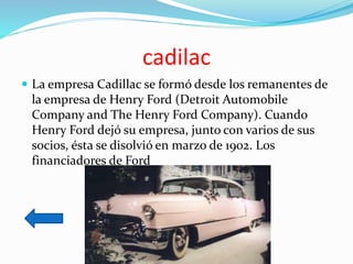 cadilac
 La empresa Cadillac se formó desde los remanentes de
la empresa de Henry Ford (Detroit Automobile
Company and The Henry Ford Company). Cuando
Henry Ford dejó su empresa, junto con varios de sus
socios, ésta se disolvió en marzo de 1902. Los
financiadores de Ford
 