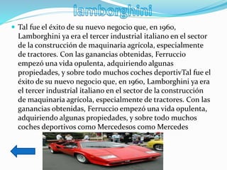  Tal fue el éxito de su nuevo negocio que, en 1960,
Lamborghini ya era el tercer industrial italiano en el sector
de la construcción de maquinaria agrícola, especialmente
de tractores. Con las ganancias obtenidas, Ferruccio
empezó una vida opulenta, adquiriendo algunas
propiedades, y sobre todo muchos coches deportivTal fue el
éxito de su nuevo negocio que, en 1960, Lamborghini ya era
el tercer industrial italiano en el sector de la construcción
de maquinaria agrícola, especialmente de tractores. Con las
ganancias obtenidas, Ferruccio empezó una vida opulenta,
adquiriendo algunas propiedades, y sobre todo muchos
coches deportivos como Mercedesos como Mercedes
 