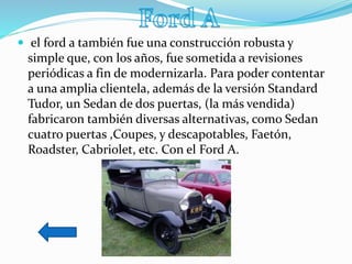  el ford a también fue una construcción robusta y
simple que, con los años, fue sometida a revisiones
periódicas a fin de modernizarla. Para poder contentar
a una amplia clientela, además de la versión Standard
Tudor, un Sedan de dos puertas, (la más vendida)
fabricaron también diversas alternativas, como Sedan
cuatro puertas ,Coupes, y descapotables, Faetón,
Roadster, Cabriolet, etc. Con el Ford A.
 
