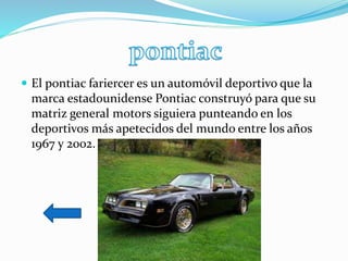 El pontiac fariercer es un automóvil deportivo que la
marca estadounidense Pontiac construyó para que su
matriz general motors siguiera punteando en los
deportivos más apetecidos del mundo entre los años
1967 y 2002.
 