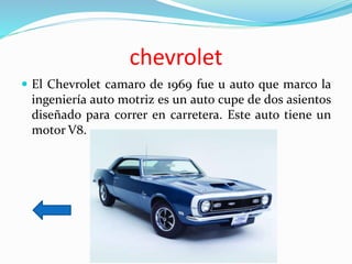 chevrolet
 El Chevrolet camaro de 1969 fue u auto que marco la
ingeniería auto motriz es un auto cupe de dos asientos
diseñado para correr en carretera. Este auto tiene un
motor V8.
 