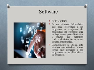 O DEFINICION
O Es un término informático
que hace referencia a un
programa o conjunto de
programas de cómputo que
incluye datos, procedimientos
y pautas que permiten
realizar distintas tareas en un
sistema informático.
O Comúnmente se utiliza este
término para referirse de una
forma muy genérica a los
programas de un dispositivo
informático.
Software
 