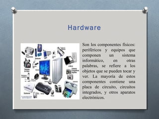 Hardware
Son los componentes físicos:
periféricos y equipos que
componen un sistema
informático, en otras
palabras, se refiere a los
objetos que se pueden tocar y
ver. La mayoría de estos
componentes contiene una
placa de circuito, circuitos
integrados, y otros aparatos
electrónicos.
 
