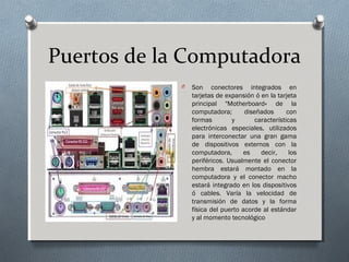 Puertos de la Computadora
O Son conectores integrados en
tarjetas de expansión ó en la tarjeta
principal "Motherboard« de la
computadora; diseñados con
formas y características
electrónicas especiales, utilizados
para interconectar una gran gama
de dispositivos externos con la
computadora, es decir, los
periféricos. Usualmente el conector
hembra estará montado en la
computadora y el conector macho
estará integrado en los dispositivos
ó cables. Varía la velocidad de
transmisión de datos y la forma
física del puerto acorde al estándar
y al momento tecnológico
 