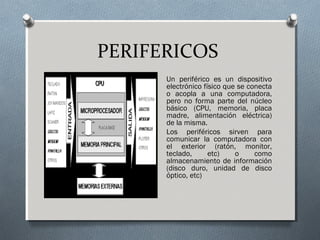 PERIFERICOS
Un periférico es un dispositivo
electrónico físico que se conecta
o acopla a una computadora,
pero no forma parte del núcleo
básico (CPU, memoria, placa
madre, alimentación eléctrica)
de la misma.
Los periféricos sirven para
comunicar la computadora con
el exterior (ratón, monitor,
teclado, etc) o como
almacenamiento de información
(disco duro, unidad de disco
óptico, etc)
 