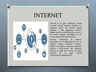 INTERNET
Internet es la gran biblioteca virtual
mundial, donde cualquier persona en
cualquier parte del mundo puede
acceder a este gigantesco archivo
digital donde el conocimiento, el ocio y
el mundo laboral convergen en un
mismo espacio llamado Internet.
Internet representa el máximo
exponente de la globalización, es un
espacio donde podemos comprar,
vender o compartir cualquier producto,
servicio o información con cualquier
persona y lugar del mundo, es decir
internet es un lugar donde
interactuamos globalmente.
 