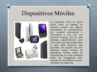 Dispositivos Móviles
Un dispositivo móvil se puede
definir como un aparato de
pequeño tamaño, con algunas
capacidades de procesamiento,
con conexión permanente o
intermitente a una red, con
memoria limitada, que ha sido
diseñado específicamente para
una función, pero que puede llevar
a cabo otras funciones más
generales. De acuerdo con esta
definición existen multitud de
dispositivos móviles, desde los
reproductores de audio portátiles
hasta los navegadores GPS,
pasando por los teléfonos móviles,
los PDAs o los Tablet PCs.
 
