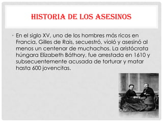 HISTORIA DE LOS ASESINOS

• En el siglo XV, uno de los hombres más ricos en
  Francia, Gilles de Rais, secuestró, violó y asesinó al
  menos un centenar de muchachos. La aristócrata
  húngara Elizabeth Báthory, fue arrestada en 1610 y
  subsecuentemente acusada de torturar y matar
  hasta 600 jovencitas.
 