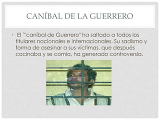CANÍBAL DE LA GUERRERO

• El ´"caníbal de Guerrero" ha saltado a todos los
  titulares nacionales e internacionales. Su sadismo y
  forma de asesinar a sus víctimas, que después
  cocinaba y se comía, ha generado controversia.
 
