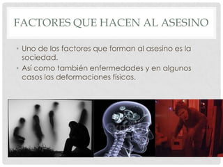 FACTORES QUE HACEN AL ASESINO

• Uno de los factores que forman al asesino es la
  sociedad.
• Así como también enfermedades y en algunos
  casos las deformaciones físicas.
 