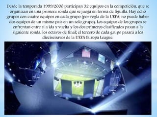 Desde la temporada 1999/2000 participan 32 equipos en la competición, que se
organizan en una primera ronda que se juega en forma de liguilla. Hay ocho
grupos con cuatro equipos en cada grupo (por regla de la UEFA, no puede haber
dos equipos de un mismo país en un solo grupo). Los equipos de los grupos se
enfrentan entre sí a ida y vuelta y los dos primeros clasificados pasan a la
siguiente ronda, los octavos de final; el tercero de cada grupo pasará a los
dieciseisavos de la UEFA Europa League.
 