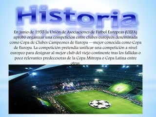 En junio de 1955 la Unión de Asociaciones de Fútbol Europeas (UEFA)
aprobó organizar una competición entre clubes europeos denominada
como Copa de Clubes Campeones de Europa —mejor conocida como Copa
de Europa. La competición pretendía unificar una competición a nivel
europeo para designar al mejor club del viejo continente tras los fallidas o
poco relevantes predecesoras de la Copa Mitropa o Copa Latina entre
otras.
 