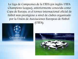 La Liga de Campeones de la UEFA (en inglés: UEFA
Champions League), anteriormente conocida como
Copa de Europa, es el torneo internacional oficial de
fútbol más prestigioso a nivel de clubes organizado
por la Unión de Asociaciones Europeas de Fútbol
(UEFA).
 