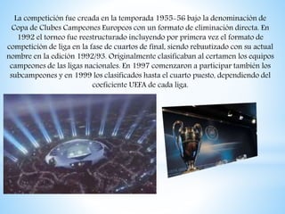 La competición fue creada en la temporada 1955-56 bajo la denominación de
Copa de Clubes Campeones Europeos con un formato de eliminación directa. En
1992 el torneo fue reestructurado incluyendo por primera vez el formato de
competición de liga en la fase de cuartos de final, siendo rebautizado con su actual
nombre en la edición 1992/93. Originalmente clasificaban al certamen los equipos
campeones de las ligas nacionales. En 1997 comenzaron a participar también los
subcampeones y en 1999 los clasificados hasta el cuarto puesto, dependiendo del
coeficiente UEFA de cada liga.
 