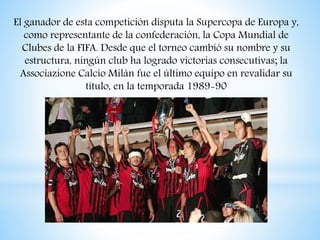 El ganador de esta competición disputa la Supercopa de Europa y,
como representante de la confederación, la Copa Mundial de
Clubes de la FIFA. Desde que el torneo cambió su nombre y su
estructura, ningún club ha logrado victorias consecutivas; la
Associazione Calcio Milán fue el último equipo en revalidar su
título, en la temporada 1989-90
 