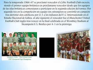 Para la temporada 1966-67 se proclamó vencedor el Celtic Football Club escocés,
siendo el primer equipo británico en proclamarse vencedor desde que los equipos
de las islas británicas comenzasen a participar en la segunda edición del torneo. Por
segunda vez en la competición un equipo sin extranjeros se convirtió en campeón
tras derrotar «los católicos» por 2-1 a los italianos del F. C. Internazionale en el
Estádio Nacional de Lisboa. al año siguiente el vencedor fue el Manchester United
Football Club inglés tras vencer en la final celebrada en el Wembley Stadium al
bicampeón S. L. Benfica por 4-1 en la prórroga.
 