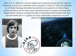 Antes, la A. C. Milan fue el único equipo de la laureada Europa del Sur capaz de
desbancar al norte del continente como vencedor. La final de 1968-69 celebrada
en el Estadio Santiago Bernabéu les enfrentó a un equipo de los Países Bajos,
siendo la primera de las cinco veces consecutivas que un equipo del citado país
llegaría desde entonces a la final. En ella, el Amsterdamsche Football Club Ajax
cayó derrotado por 4-1, equipo en el que comenzaba a despuntar un joven
Johan Cruyff.
 