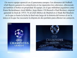Un nuevo equipo apareció en el panorama europeo. Los alemanes del Fußball-
Club Bayern ganaron la competición en las siguientes tres ediciones, obteniendo
así también el trofeo en propiedad. El equipo, en el que militaban jugadores como
Franz Beckenbauer, Gerd Müller, Sepp Maier, Uli Hoeneß o Paul Breitner, empezó
ganando la final de 1973-74 al Club Atlético de Madrid en el Stade Roi Bauduin
en la que es hasta la fecha la final más larga de la historia del torneo al ser la
única en la que fue necesario la disputa de dos partidos para obtener un campeón.
 