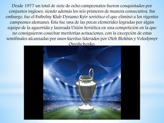 Desde 1977 un total de siete de ocho campeonatos fueron conquistados por
conjuntos ingleses, siendo además los seis primeros de manera consecutiva. Sin
embargo, fue el Futbolny Klub Dynamo Kyiv soviético el que eliminó a los vigentes
campeones alemanes. Ésta fue una de las pocas efemérides logradas por algún
equipo de la aguerrida y laureada Unión Soviética en una competición en la que
no consiguieron cosechar meritorias actuaciones, con la excepción de estas
semifinales alcanzadas por unos kievitas liderados por Oleh Blokhin y Volodymyr
Onyshchenko.
 