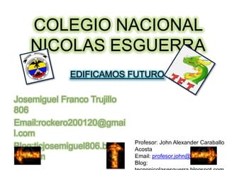 Josemiguel Franco Trujillo
806
Email:rockero200120@gmai
l.com
Blog:ticjosemiguel806.blogs
pot.com
COLEGIO NACIONAL
NICOLAS ESGUERRA
EDIFICAMOS FUTURO
Profesor: John Alexander Caraballo
Acosta
Email: profesor.john@gmail.com
Blog:
 