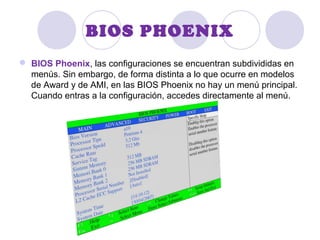 BIOS PHOENIX
 BIOS Phoenix, las configuraciones se encuentran subdivididas en
menús. Sin embargo, de forma distinta a lo que ocurre en modelos
de Award y de AMI, en las BIOS Phoenix no hay un menú principal.
Cuando entras a la configuración, accedes directamente al menú.
 