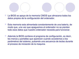  La BIOS se apoya de la memoria CMOS que almacena todos los
datos propios de la configuración del ordenador.
 Esta memoria esta alimentada constantemente de una batería, de
modo que, una vez que apaguemos el ordenador no se pierdan
todo esos datos que nuestro ordenador necesita para funcionar.
 Además la BIOS contiene el programa de configuración, es decir,
los menús y pantallas que aparecen cuando accedemos a los
parámetros del sistema, pulsando una secuencia de teclas durante
el proceso de iniciación de la maquina.
 