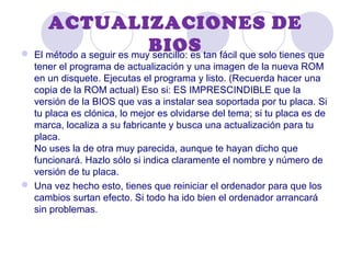 ACTUALIZACIONES DE
BIOS El método a seguir es muy sencillo: es tan fácil que solo tienes que
tener el programa de actualización y una imagen de la nueva ROM
en un disquete. Ejecutas el programa y listo. (Recuerda hacer una
copia de la ROM actual) Eso si: ES IMPRESCINDIBLE que la
versión de la BIOS que vas a instalar sea soportada por tu placa. Si
tu placa es clónica, lo mejor es olvidarse del tema; si tu placa es de
marca, localiza a su fabricante y busca una actualización para tu
placa.
No uses la de otra muy parecida, aunque te hayan dicho que
funcionará. Hazlo sólo si indica claramente el nombre y número de
versión de tu placa.
 Una vez hecho esto, tienes que reiniciar el ordenador para que los
cambios surtan efecto. Si todo ha ido bien el ordenador arrancará
sin problemas.
 