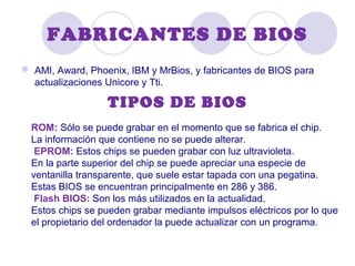 FABRICANTES DE BIOS
 AMI, Award, Phoenix, IBM y MrBios, y fabricantes de BIOS para
actualizaciones Unicore y Tti.
TIPOS DE BIOS
ROM: Sólo se puede grabar en el momento que se fabrica el chip.
La información que contiene no se puede alterar.
EPROM: Estos chips se pueden grabar con luz ultravioleta.
En la parte superior del chip se puede apreciar una especie de
ventanilla transparente, que suele estar tapada con una pegatina.
Estas BIOS se encuentran principalmente en 286 y 386.
Flash BIOS: Son los más utilizados en la actualidad.
Estos chips se pueden grabar mediante impulsos eléctricos por lo que
el propietario del ordenador la puede actualizar con un programa.
 