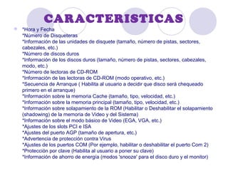 CARACTERISTICAS
 *Hora y Fecha
*Número de Disqueteras
*Información de las unidades de disquete (tamaño, número de pistas, sectores,
cabezales, etc.)
*Número de discos duros
*Información de los discos duros (tamaño, número de pistas, sectores, cabezales,
modo, etc.)
*Número de lectoras de CD-ROM
*Información de las lectoras de CD-ROM (modo operativo, etc.)
*Secuencia de Arranque ( Habilita al usuario a decidir que disco será chequeado
primero en el arranque)
*Información sobre la memoria Cache (tamaño, tipo, velocidad, etc.)
*Información sobre la memoria principal (tamaño, tipo, velocidad, etc.)
*Información sobre solapamiento de la ROM (Habilitar o Deshabilitar el solapamiento
(shadowing) de la memoria de Video y del Sistema)
*Información sobre el modo básico de Video (EGA, VGA, etc.)
*Ajustes de los slots PCI e ISA
*Ajustes del puerto AGP (tamaño de apertura, etc.)
*Advertencia de protección contra Virus
*Ajustes de los puertos COM (Por ejemplo, habilitar o deshabilitar el puerto Com 2)
*Protección por clave (Habilita al usuario a poner su clave)
*Información de ahorro de energía (modos 'snooze' para el disco duro y el monitor)
 