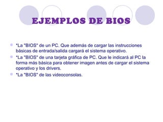 EJEMPLOS DE BIOS
 *La "BIOS" de un PC. Que además de cargar las instrucciones
básicas de entrada/salida cargará el sistema operativo.
 *La "BIOS" de una tarjeta gráfica de PC. Que le indicará al PC la
forma más básica para obtener imagen antes de cargar el sistema
operativo y los drivers.
 *La "BIOS" de las videoconsolas.
 