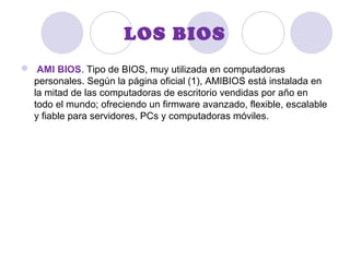LOS BIOS
 AMI BIOS. Tipo de BIOS, muy utilizada en computadoras
personales. Según la página oficial (1), AMIBIOS está instalada en
la mitad de las computadoras de escritorio vendidas por año en
todo el mundo; ofreciendo un firmware avanzado, flexible, escalable
y fiable para servidores, PCs y computadoras móviles.
 
