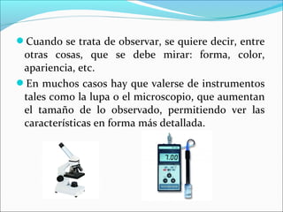 Cuando se trata de observar, se quiere decir, entre
otras cosas, que se debe mirar: forma, color,
apariencia, etc.
En muchos casos hay que valerse de instrumentos
tales como la lupa o el microscopio, que aumentan
el tamaño de lo observado, permitiendo ver las
características en forma más detallada.
 