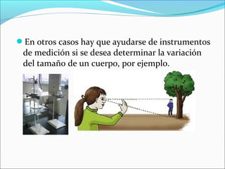 En otros casos hay que ayudarse de instrumentos
de medición si se desea determinar la variación
del tamaño de un cuerpo, por ejemplo.
 