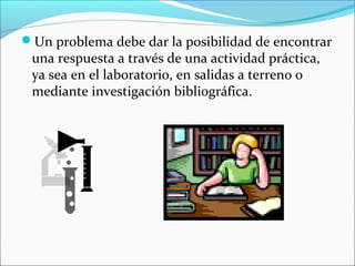 Un problema debe dar la posibilidad de encontrar
una respuesta a través de una actividad práctica,
ya sea en el laboratorio, en salidas a terreno o
mediante investigación bibliográfica.
 