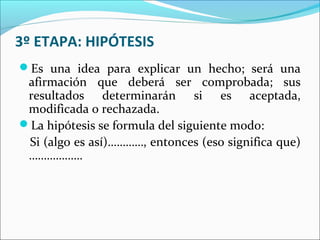 3º ETAPA: HIPÓTESIS
Es una idea para explicar un hecho; será una
afirmación que deberá ser comprobada; sus
resultados determinarán si es aceptada,
modificada o rechazada.
La hipótesis se formula del siguiente modo:
Si (algo es así)…………, entonces (eso significa que)
………………
 