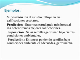 Ejemplos:
Suposición : Si el estudio influye en las
calificaciones escolares,
Predicción : Entonces estudiando más horas al
día obtendremos mejores calificaciones.
Suposición : Si las semillas germinan bajo ciertas
condiciones ambientales,
Predicción : Entonces poniendo semillas bajo
condiciones ambientales adecuadas, germinarán.
 