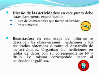  Diseño de las actividades: en este punto debe
estar claramente especificado:
 Lista de los materiales que fueron utilizados.
 Procedimiento.
 Resultados: en esta etapa del informe se
describen las observaciones, mediciones y los
resultados obtenidos durante el desarrollo de
las actividades. Organizar las mediciones en
tablas de datos con su correspondiente Nº y
título. Lo mismo corresponde hacer al
confeccionar gráficos.
 