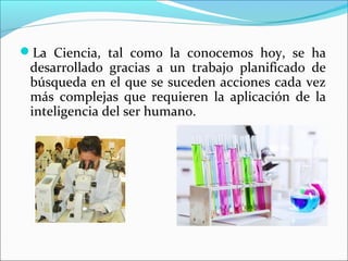 La Ciencia, tal como la conocemos hoy, se ha
desarrollado gracias a un trabajo planificado de
búsqueda en el que se suceden acciones cada vez
más complejas que requieren la aplicación de la
inteligencia del ser humano.
 